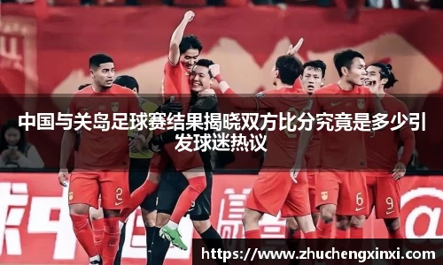 中国与关岛足球赛结果揭晓双方比分究竟是多少引发球迷热议